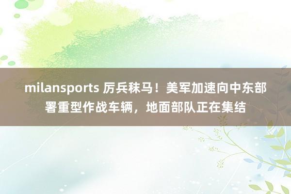 milansports 厉兵秣马!美军加速向中东部署重型作战车辆,地面部队正在集结