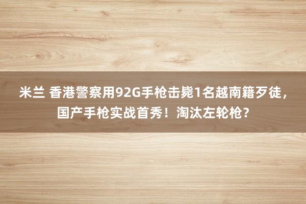米兰 香港警察用92G手枪击毙1名越南籍歹徒,国产手枪实战首秀!淘汰左轮枪?