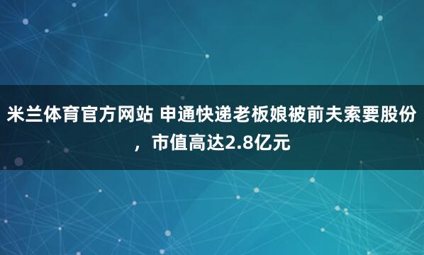 米兰体育官方网站 申通快递老板娘被前夫索要股份，市值高达2.8亿元