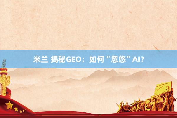 米兰 揭秘GEO：如何“忽悠”AI？