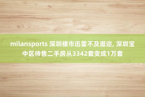 milansports 深圳楼市迅雷不及遐迩, 深圳宝中区待售二手房从3342套变成1万套