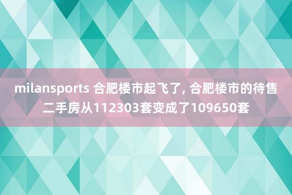 milansports 合肥楼市起飞了, 合肥楼市的待售二手房从112303套变成了109650套