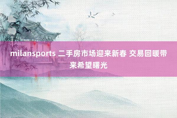 milansports 二手房市场迎来新春 交易回暖带来希望曙光