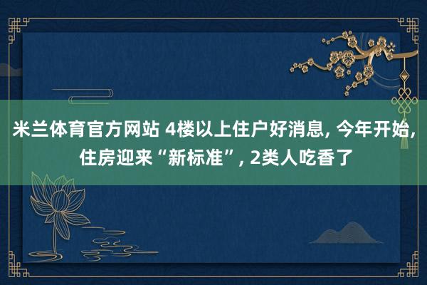 米兰体育官方网站 4楼以上住户好消息, 今年开始, 住房迎来“新标准”, 2类人吃香了