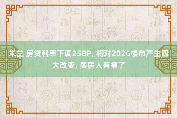 米兰 房贷利率下调25BP, 将对2026楼市产生四大改变, 买房人有福了