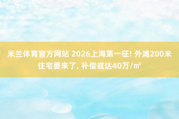 米兰体育官方网站 2026上海第一征! 外滩200米住宅要来了, 补偿或达40万/㎡