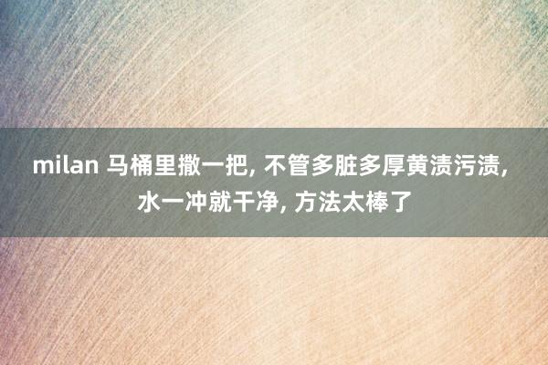 milan 马桶里撒一把, 不管多脏多厚黄渍污渍, 水一冲就干净, 方法太棒了