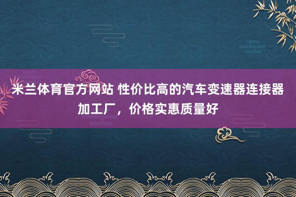 米兰体育官方网站 性价比高的汽车变速器连接器加工厂，价格实惠质量好