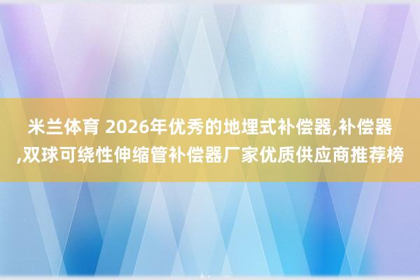 米兰体育 2026年优秀的地埋式补偿器,补偿器,双球可绕性伸缩管补偿器厂家优质供应商推荐榜