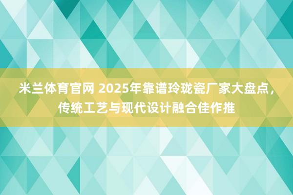 米兰体育官网 2025年靠谱玲珑瓷厂家大盘点,传统工艺与现代设计融合佳作推