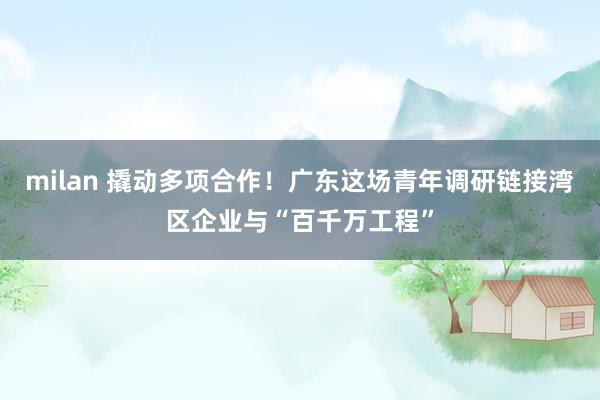 milan 撬动多项合作！广东这场青年调研链接湾区企业与“百千万工程”