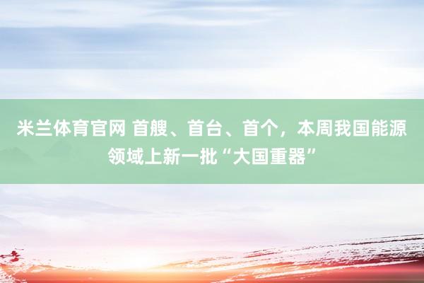 米兰体育官网 首艘、首台、首个,本周我国能源领域上新一批“大国重器”