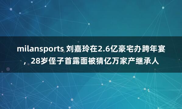 milansports 刘嘉玲在2.6亿豪宅办跨年宴，28岁侄子首露面被猜亿万家产继承人