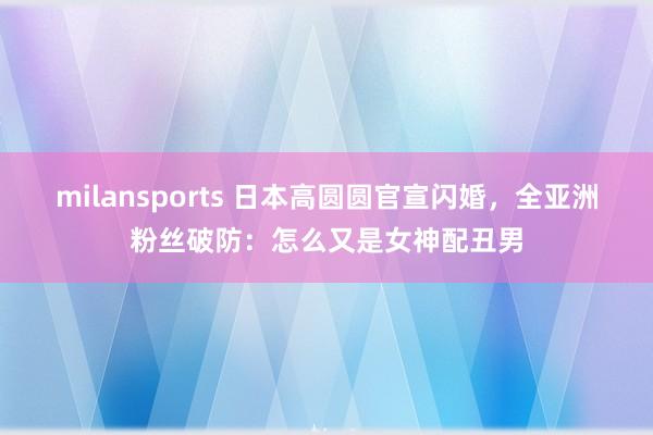 milansports 日本高圆圆官宣闪婚,全亚洲粉丝破防:怎么又是女神配丑男