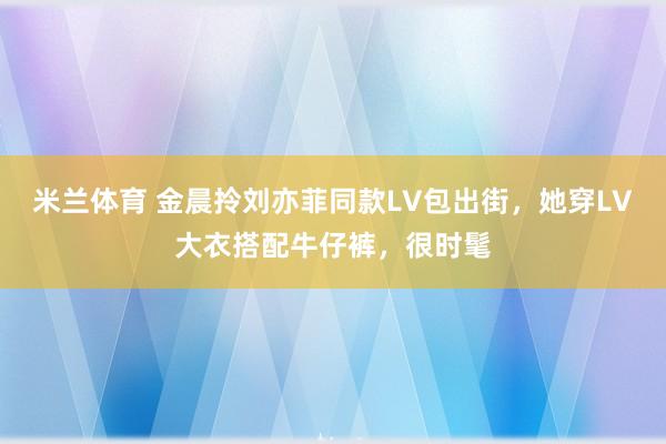 米兰体育 金晨拎刘亦菲同款LV包出街,她穿LV大衣搭配牛仔裤,很时髦