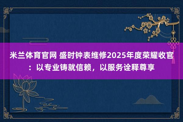 米兰体育官网 盛时钟表维修2025年度荣耀收官:以专业铸就信赖,以服务诠释尊享