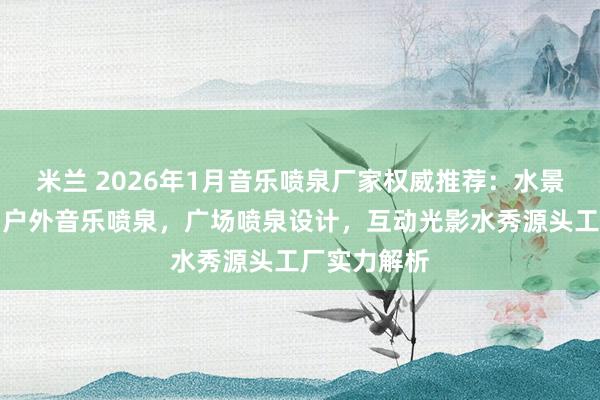 米兰 2026年1月音乐喷泉厂家权威推荐：水景艺术工程，户外音乐喷泉，广场喷泉设计，互动光影水秀源头工厂实力解析