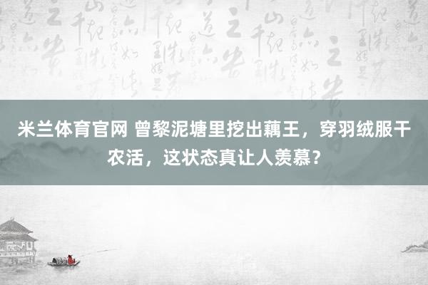 米兰体育官网 曾黎泥塘里挖出藕王，穿羽绒服干农活，这状态真让人羡慕？