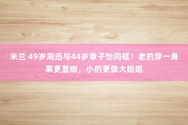 米兰 49岁周迅与44岁章子怡同框!老的穿一身黑更显嫩,小的更像大姐姐