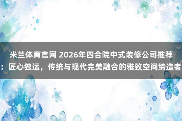 米兰体育官网 2026年四合院中式装修公司推荐:匠心独运,传统与现代完美融合的雅致空间缔造者