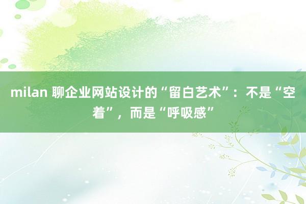 milan 聊企业网站设计的“留白艺术”：不是“空着”，而是“呼吸感”