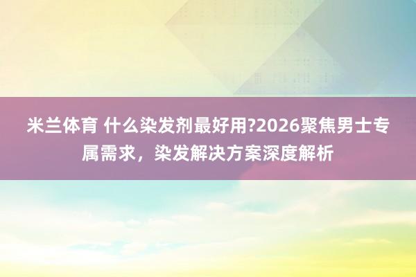 米兰体育 什么染发剂最好用?2026聚焦男士专属需求,染发解决方案深度解析