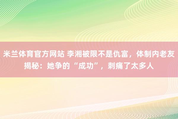 米兰体育官方网站 李湘被限不是仇富,体制内老友揭秘:她争的 “成功”,刺痛了太多人