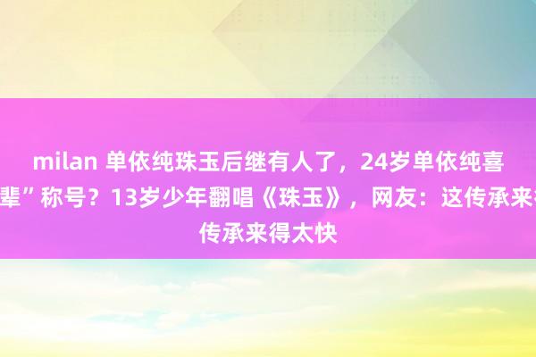 milan 单依纯珠玉后继有人了,24岁单依纯喜提“前辈”称号?13岁少年翻唱《珠玉》,网友:这传承来得太快