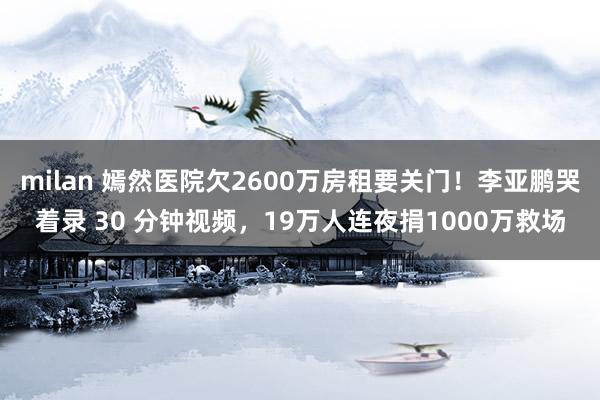 milan 嫣然医院欠2600万房租要关门!李亚鹏哭着录 30 分钟视频,19万人连夜捐1000万救场