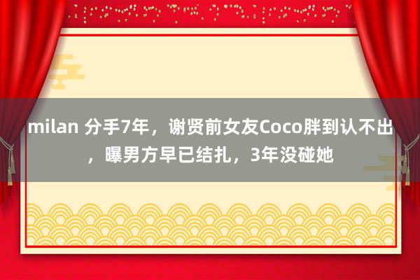 milan 分手7年,谢贤前女友Coco胖到认不出,曝男方早已结扎,3年没碰她