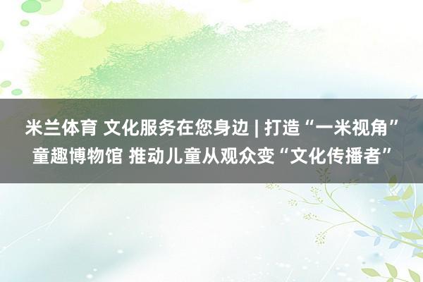 米兰体育 文化服务在您身边 | 打造“一米视角”童趣博物馆 推动儿童从观众变“文化传播者”