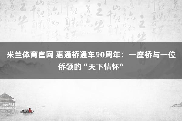米兰体育官网 惠通桥通车90周年：一座桥与一位侨领的“天下情怀”