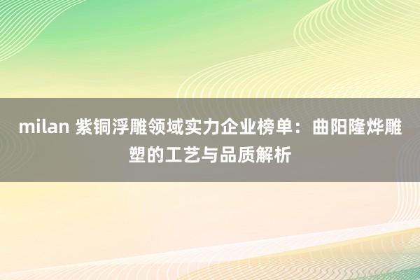 milan 紫铜浮雕领域实力企业榜单：曲阳隆烨雕塑的工艺与品质解析