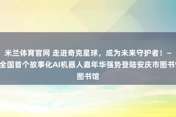 米兰体育官网 走进奇克星球,成为未来守护者!——全国首个故事化AI机器人嘉年华强势登陆安庆市图书馆