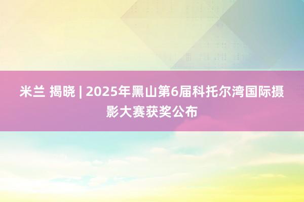 米兰 揭晓 | 2025年黑山第6届科托尔湾国际摄影大赛获奖公布