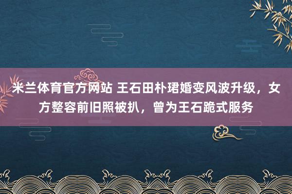 米兰体育官方网站 王石田朴珺婚变风波升级，女方整容前旧照被扒，曾为王石跪式服务