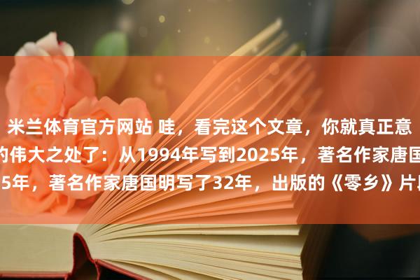米兰体育官方网站 哇,看完这个文章,你就真正意识到《零乡》这本书的伟大之处了:从1994年写到2025年,著名作家唐国明写了32年,出版的《零乡》片段在线