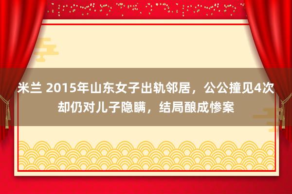 米兰 2015年山东女子出轨邻居，公公撞见4次却仍对儿子隐瞒，结局酿成惨案