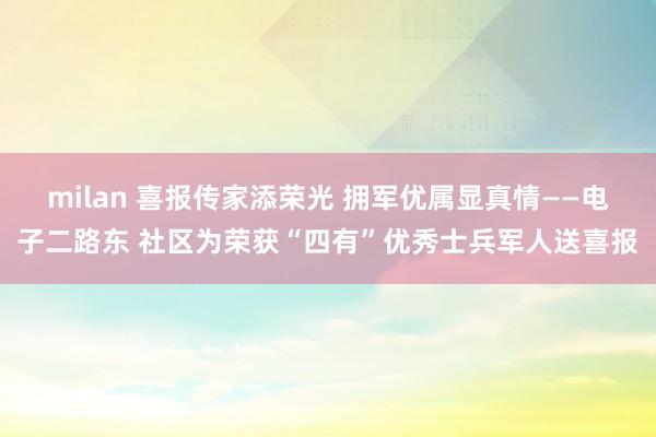 milan 喜报传家添荣光 拥军优属显真情——电子二路东 社区为荣获“四有”优秀士兵军人送喜报