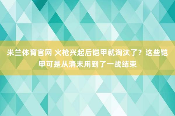 米兰体育官网 火枪兴起后铠甲就淘汰了？这些铠甲可是从清末用到了一战结束