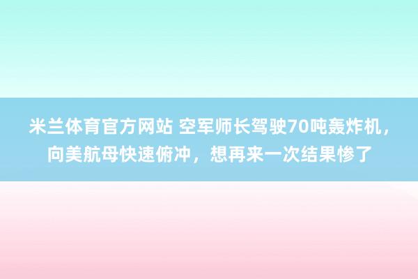 米兰体育官方网站 空军师长驾驶70吨轰炸机,向美航母快速俯冲,想再来一次结果惨了