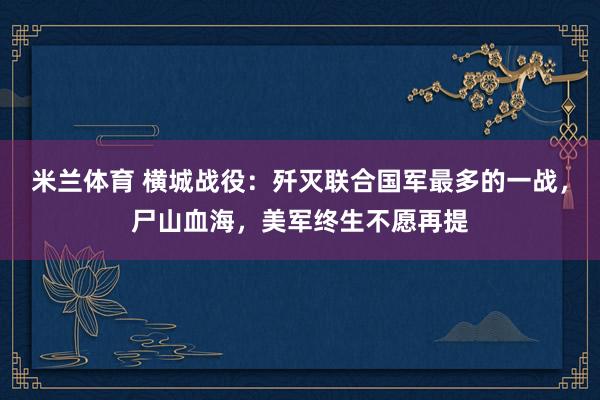 米兰体育 横城战役:歼灭联合国军最多的一战,尸山血海,美军终生不愿再提