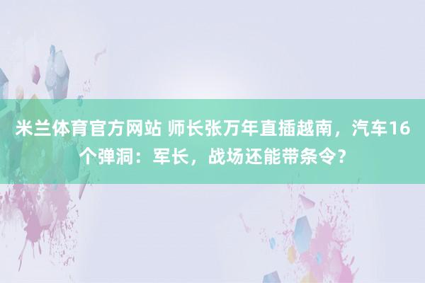 米兰体育官方网站 师长张万年直插越南,汽车16个弹洞:军长,战场还能带条令?