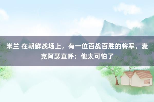 米兰 在朝鲜战场上,有一位百战百胜的将军,麦克阿瑟直呼:他太可怕了