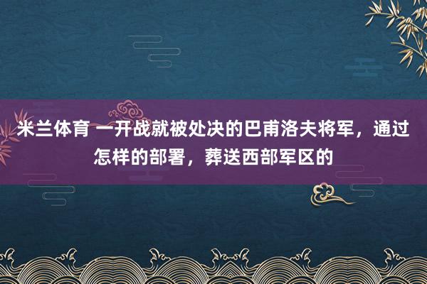 米兰体育 一开战就被处决的巴甫洛夫将军,通过怎样的部署,葬送西部军区的