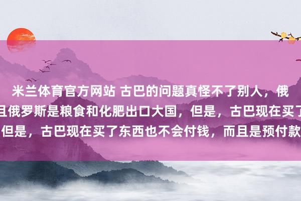 米兰体育官方网站 古巴的问题真怪不了别人,俄罗斯没有制裁古巴,并且俄罗斯是粮食和化肥出口大国,但是,古巴现在买了东西也不会付钱,而且是预付款都不付
