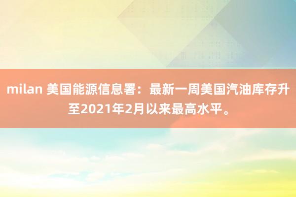 milan 美国能源信息署:最新一周美国汽油库存升至2021年2月以来最高水平。