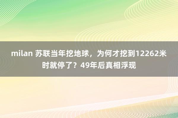 milan 苏联当年挖地球,为何才挖到12262米时就停了?49年后真相浮现