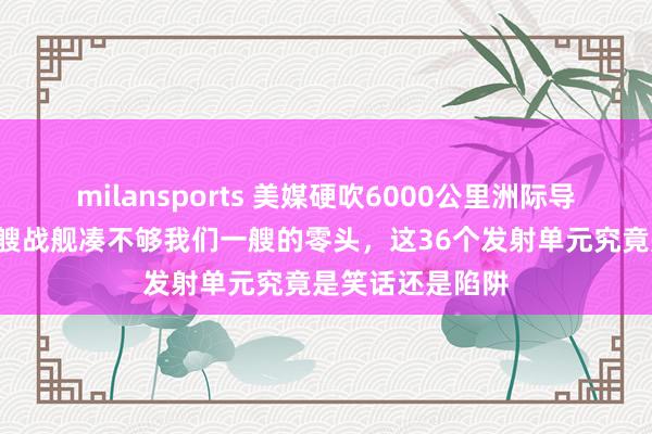 milansports 美媒硬吹6000公里洲际导弹上舰,结果3艘战舰凑不够我们一艘的零头,这36个发射单元究竟是笑话还是陷阱