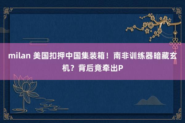 milan 美国扣押中国集装箱!南非训练器暗藏玄机?背后竟牵出P